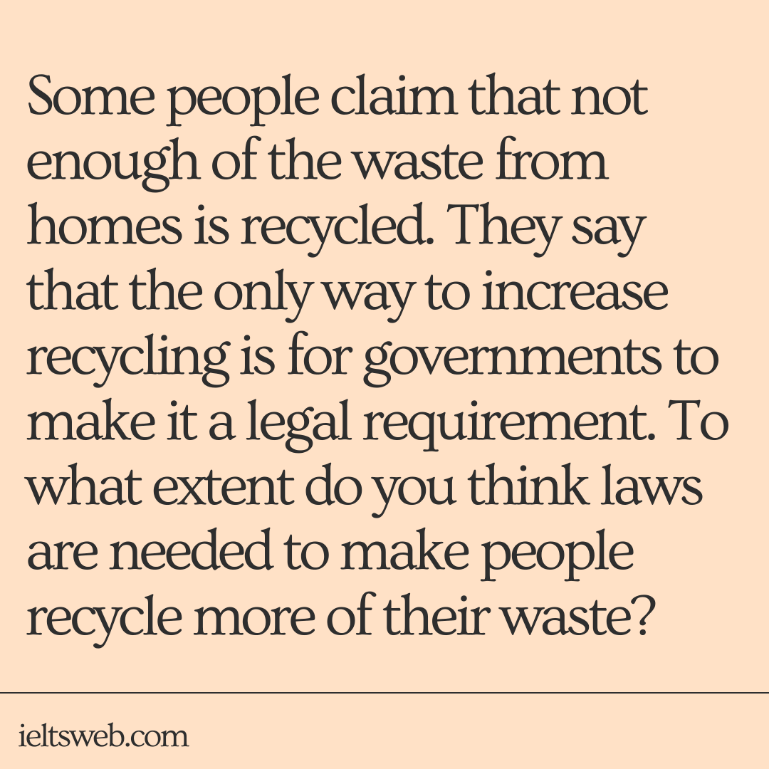 Some people claim that not enough of the waste from homes is recycled. They say that the only way to increase recycling is for governments to make it a legal requirement. To what extent do you think laws are needed to make people recycle more of their waste?